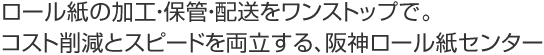 ロール紙の加工・保管・配送をワンストップで。
コスト削減とスピードを両立する、阪神ロール紙センター