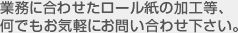 業務に合わせたロール紙の加工等、何でもお気軽にお問い合わせ下さい。